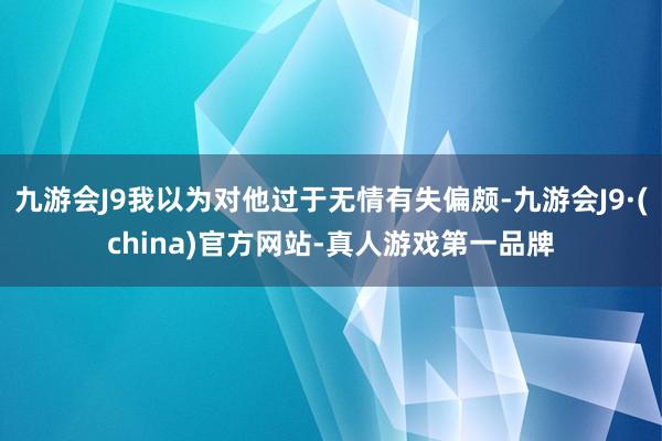 九游会J9我以为对他过于无情有失偏颇-九游会J9·(china)官方网站-真人游戏第一品牌