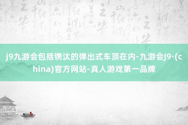 j9九游会包括镌汰的弹出式车顶在内-九游会J9·(china)官方网站-真人游戏第一品牌