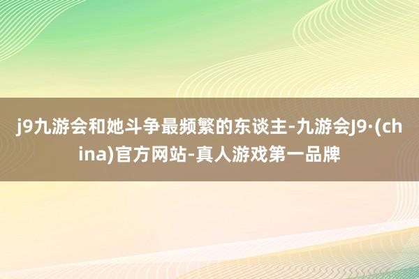 j9九游会和她斗争最频繁的东谈主-九游会J9·(china)官方网站-真人游戏第一品牌