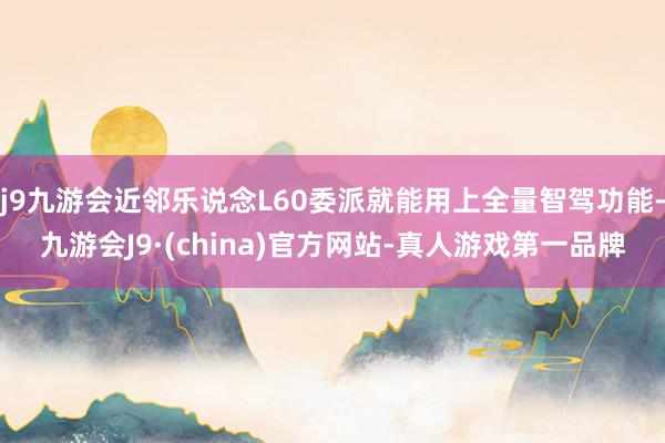 j9九游会近邻乐说念L60委派就能用上全量智驾功能-九游会J9·(china)官方网站-真人游戏第一品牌