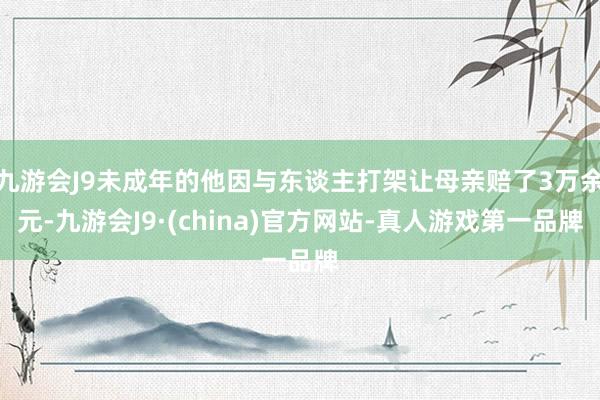 九游会J9未成年的他因与东谈主打架让母亲赔了3万余元-九游会J9·(china)官方网站-真人游戏第一品牌