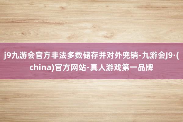 j9九游会官方非法多数储存并对外兜销-九游会J9·(china)官方网站-真人游戏第一品牌