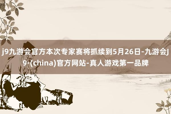 j9九游会官方本次专家赛将抓续到5月26日-九游会J9·(china)官方网站-真人游戏第一品牌