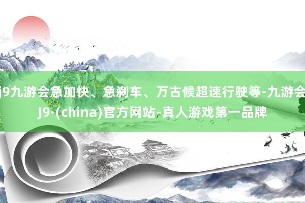 j9九游会急加快、急刹车、万古候超速行驶等-九游会J9·(china)官方网站-真人游戏第一品牌