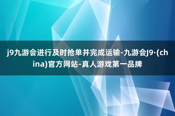 j9九游会进行及时抢单并完成运输-九游会J9·(china)官方网站-真人游戏第一品牌