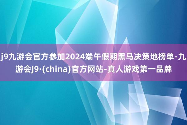 j9九游会官方参加2024端午假期黑马决策地榜单-九游会J9·(china)官方网站-真人游戏第一品牌