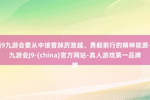 j9九游会要从中接管踔厉激越、勇毅前行的精神能源-九游会J9·(china)官方网站-真人游戏第一品牌