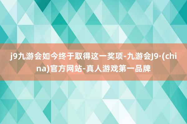 j9九游会如今终于取得这一奖项-九游会J9·(china)官方网站-真人游戏第一品牌