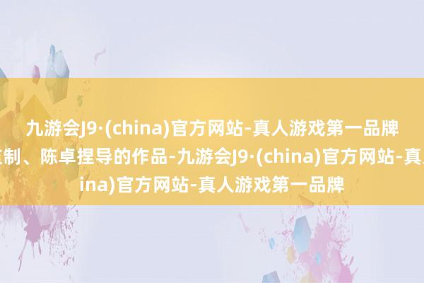 九游会J9·(china)官方网站-真人游戏第一品牌这部由黄志明监制、陈卓捏导的作品-九游会J9·(china)官方网站-真人游戏第一品牌