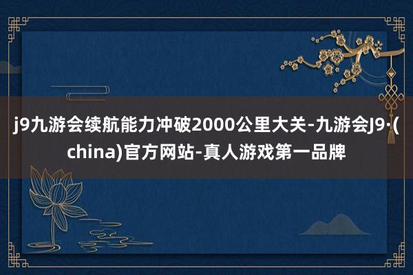 j9九游会续航能力冲破2000公里大关-九游会J9·(china)官方网站-真人游戏第一品牌