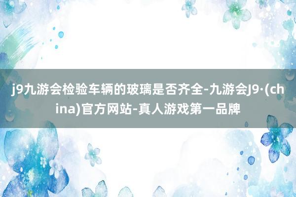 j9九游会检验车辆的玻璃是否齐全-九游会J9·(china)官方网站-真人游戏第一品牌