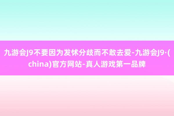 九游会J9不要因为发怵分歧而不敢去爱-九游会J9·(china)官方网站-真人游戏第一品牌