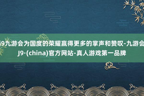 j9九游会为国度的荣耀赢得更多的掌声和赞叹-九游会J9·(china)官方网站-真人游戏第一品牌