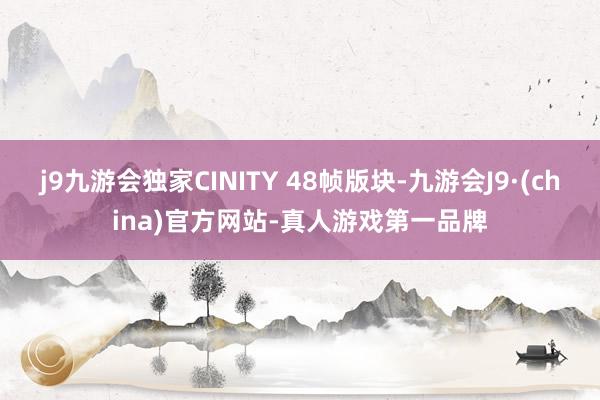 j9九游会独家CINITY 48帧版块-九游会J9·(china)官方网站-真人游戏第一品牌