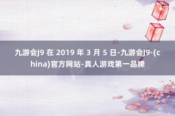 九游会J9 在 2019 年 3 月 5 日-九游会J9·(china)官方网站-真人游戏第一品牌