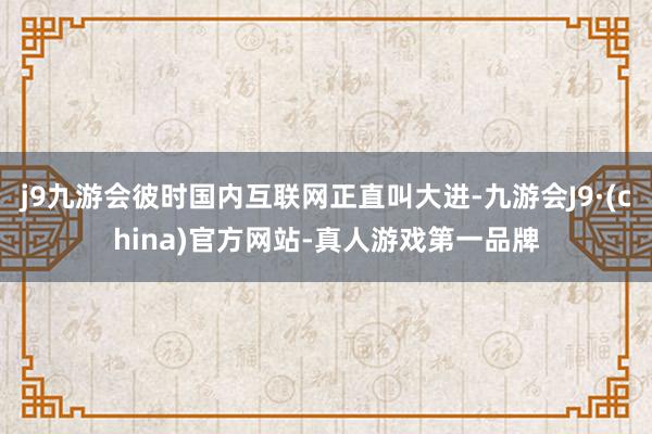 j9九游会彼时国内互联网正直叫大进-九游会J9·(china)官方网站-真人游戏第一品牌