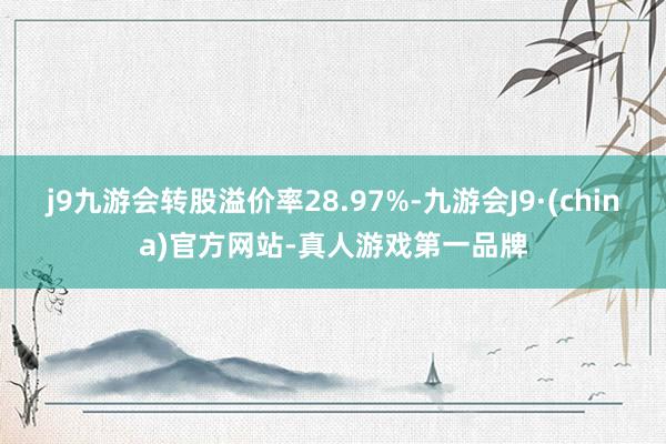 j9九游会转股溢价率28.97%-九游会J9·(china)官方网站-真人游戏第一品牌