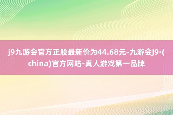 j9九游会官方正股最新价为44.68元-九游会J9·(china)官方网站-真人游戏第一品牌