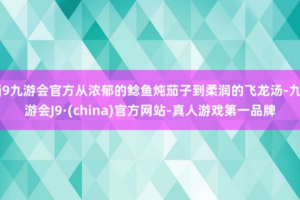 j9九游会官方从浓郁的鲶鱼炖茄子到柔润的飞龙汤-九游会J9·(china)官方网站-真人游戏第一品牌