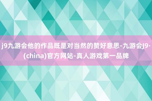 j9九游会他的作品既是对当然的赞好意思-九游会J9·(china)官方网站-真人游戏第一品牌