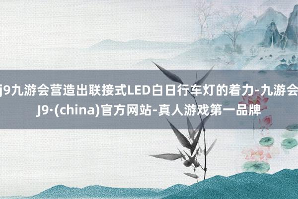 j9九游会营造出联接式LED白日行车灯的着力-九游会J9·(china)官方网站-真人游戏第一品牌