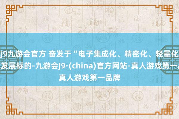 j9九游会官方 奋发于“电子集成化、精密化、轻量化”的发展标的-九游会J9·(china)官方网站-真人游戏第一品牌