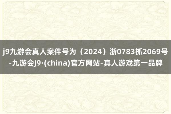 j9九游会真人案件号为（2024）浙0783抓2069号-九游会J9·(china)官方网站-真人游戏第一品牌