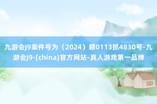 九游会J9案件号为（2024）赣0113抓4830号-九游会J9·(china)官方网站-真人游戏第一品牌