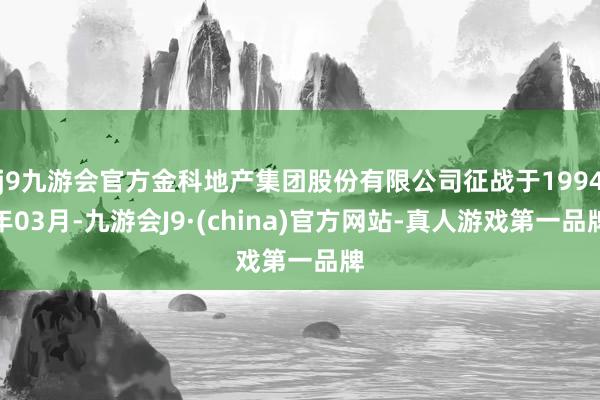 j9九游会官方金科地产集团股份有限公司征战于1994年03月-九游会J9·(china)官方网站-真人游戏第一品牌