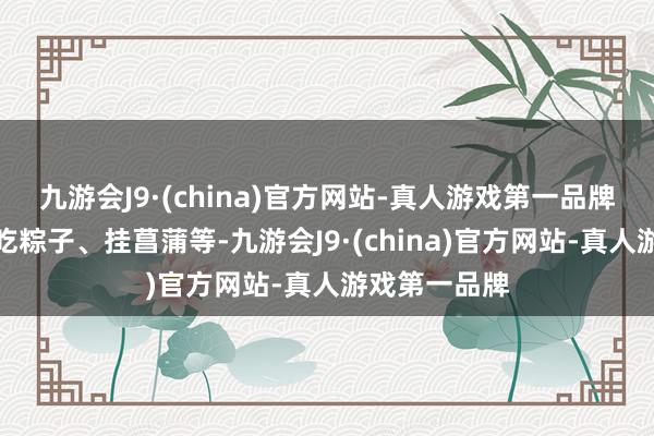 九游会J9·(china)官方网站-真人游戏第一品牌如赛龙舟、吃粽子、挂菖蒲等-九游会J9·(china)官方网站-真人游戏第一品牌