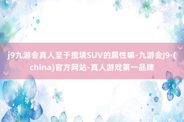 j9九游会真人至于揽境SUV的属性嘛-九游会J9·(china)官方网站-真人游戏第一品牌