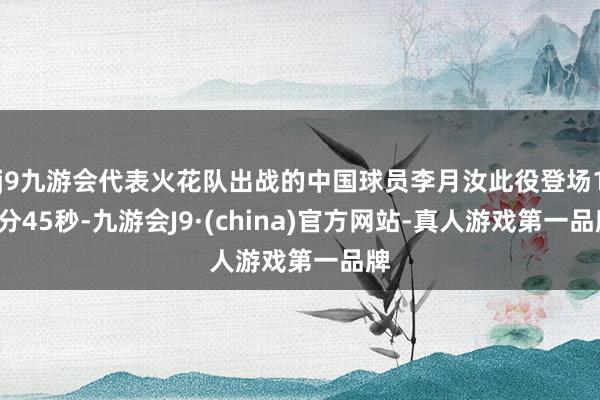 j9九游会代表火花队出战的中国球员李月汝此役登场15分45秒-九游会J9·(china)官方网站-真人游戏第一品牌