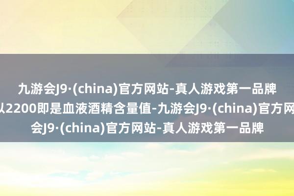 九游会J9·(china)官方网站-真人游戏第一品牌即呼气酒精含量值乘以2200即是血液酒精含量值-九游会J9·(china)官方网站-真人游戏第一品牌