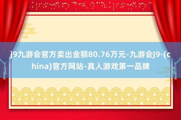 j9九游会官方卖出金额80.76万元-九游会J9·(china)官方网站-真人游戏第一品牌