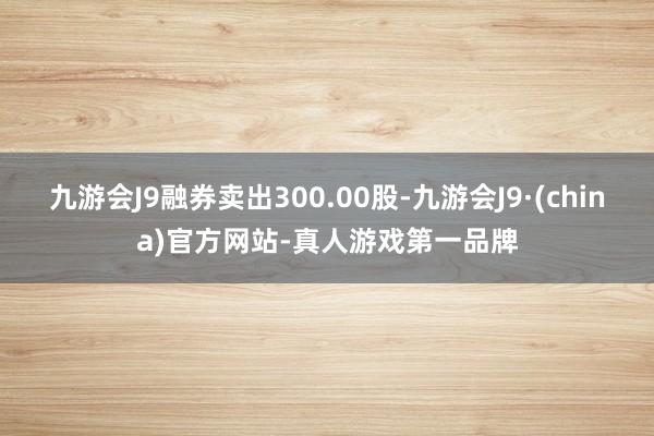 九游会J9融券卖出300.00股-九游会J9·(china)官方网站-真人游戏第一品牌