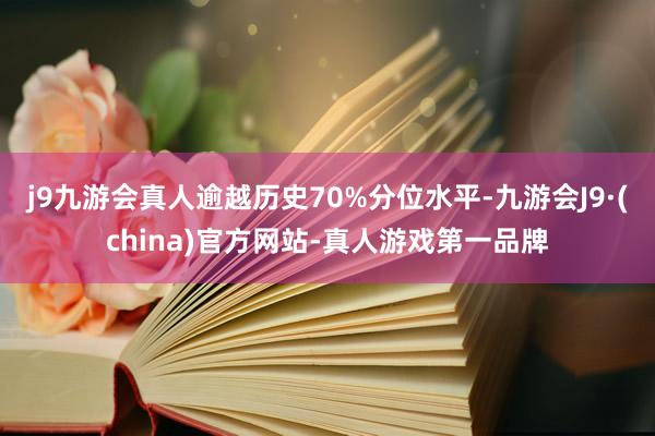 j9九游会真人逾越历史70%分位水平-九游会J9·(china)官方网站-真人游戏第一品牌