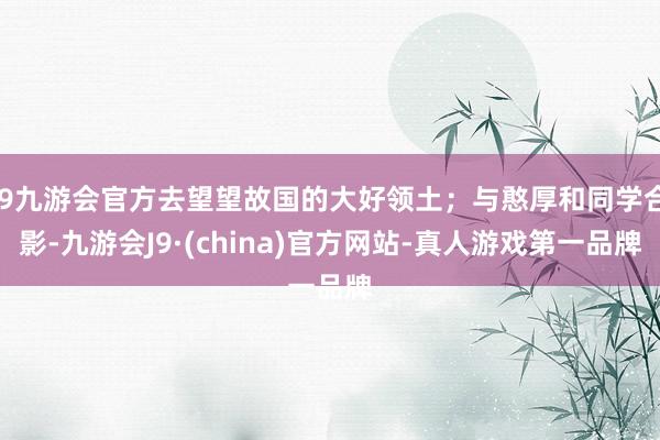 j9九游会官方去望望故国的大好领土；与憨厚和同学合影-九游会J9·(china)官方网站-真人游戏第一品牌