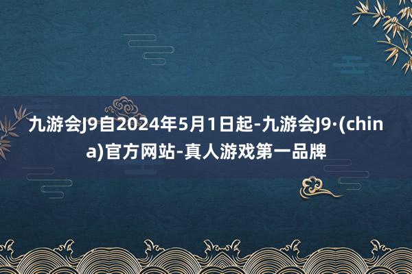 九游会J9自2024年5月1日起-九游会J9·(china)官方网站-真人游戏第一品牌