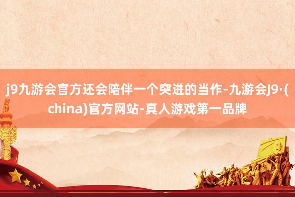 j9九游会官方还会陪伴一个突进的当作-九游会J9·(china)官方网站-真人游戏第一品牌