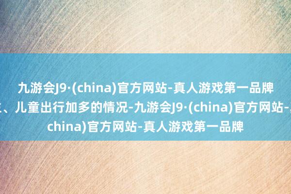 九游会J9·(china)官方网站-真人游戏第一品牌针对假期老东谈主、儿童出行加多的情况-九游会J9·(china)官方网站-真人游戏第一品牌