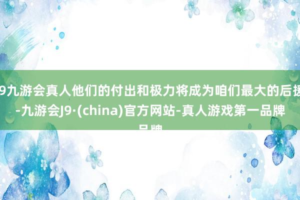 j9九游会真人他们的付出和极力将成为咱们最大的后援-九游会J9·(china)官方网站-真人游戏第一品牌