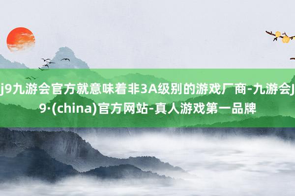 j9九游会官方就意味着非3A级别的游戏厂商-九游会J9·(china)官方网站-真人游戏第一品牌