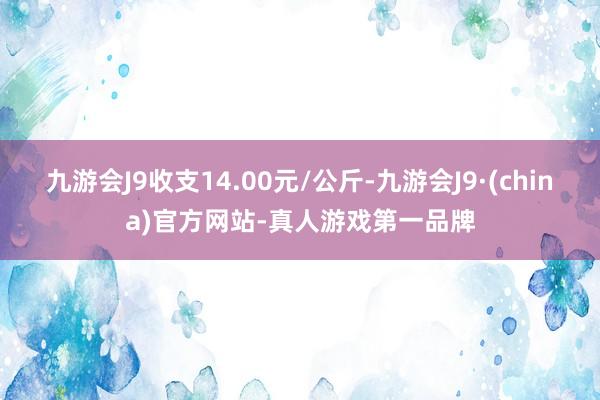 九游会J9收支14.00元/公斤-九游会J9·(china)官方网站-真人游戏第一品牌