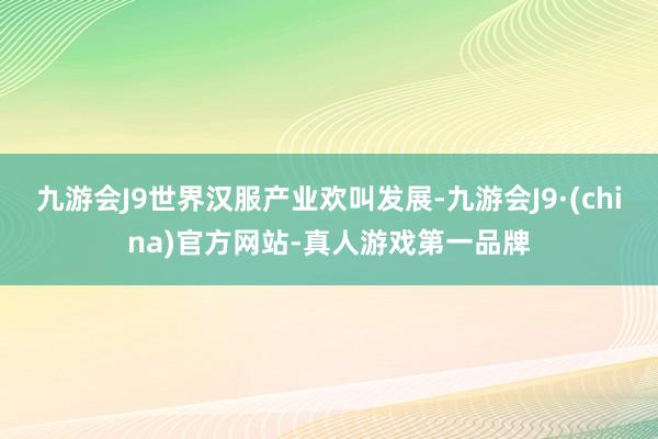 九游会J9世界汉服产业欢叫发展-九游会J9·(china)官方网站-真人游戏第一品牌