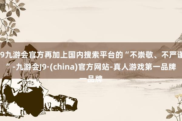 j9九游会官方再加上国内搜索平台的“不崇敬、不严谨”-九游会J9·(china)官方网站-真人游戏第一品牌