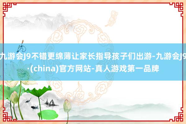 九游会J9不错更绵薄让家长指导孩子们出游-九游会J9·(china)官方网站-真人游戏第一品牌