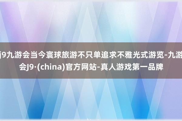 j9九游会当今寰球旅游不只单追求不雅光式游览-九游会J9·(china)官方网站-真人游戏第一品牌