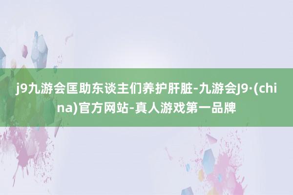 j9九游会匡助东谈主们养护肝脏-九游会J9·(china)官方网站-真人游戏第一品牌