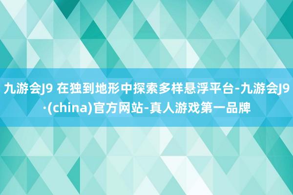 九游会J9 在独到地形中探索多样悬浮平台-九游会J9·(china)官方网站-真人游戏第一品牌