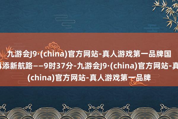 九游会J9·(china)官方网站-真人游戏第一品牌国产大飞机C919再添新航路——9时37分-九游会J9·(china)官方网站-真人游戏第一品牌